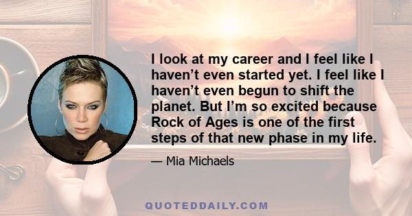 I look at my career and I feel like I haven’t even started yet. I feel like I haven’t even begun to shift the planet. But I’m so excited because Rock of Ages is one of the first steps of that new phase in my life.