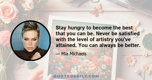 Stay hungry to become the best that you can be. Never be satisfied with the level of artistry you've attained. You can always be better.