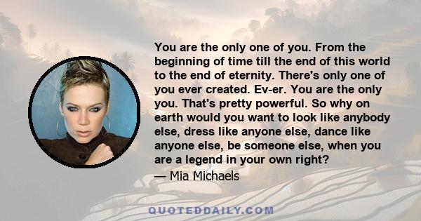 You are the only one of you. From the beginning of time till the end of this world to the end of eternity. There's only one of you ever created. Ev-er. You are the only you. That's pretty powerful. So why on earth would 