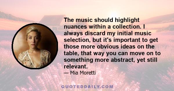 The music should highlight nuances within a collection. I always discard my initial music selection, but it's important to get those more obvious ideas on the table, that way you can move on to something more abstract,