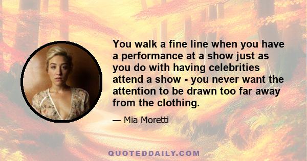 You walk a fine line when you have a performance at a show just as you do with having celebrities attend a show - you never want the attention to be drawn too far away from the clothing.