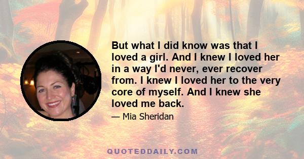 But what I did know was that I loved a girl. And I knew I loved her in a way I'd never, ever recover from. I knew I loved her to the very core of myself. And I knew she loved me back.