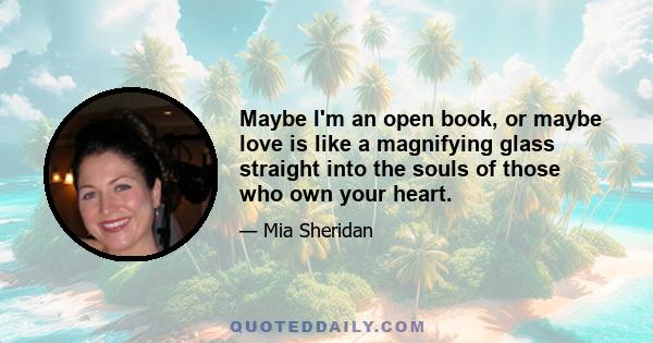 Maybe I'm an open book, or maybe love is like a magnifying glass straight into the souls of those who own your heart.