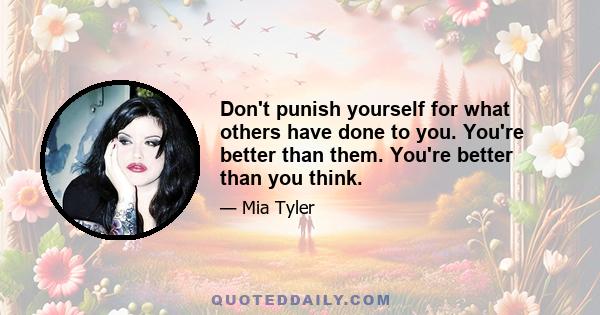 Don't punish yourself for what others have done to you. You're better than them. You're better than you think.