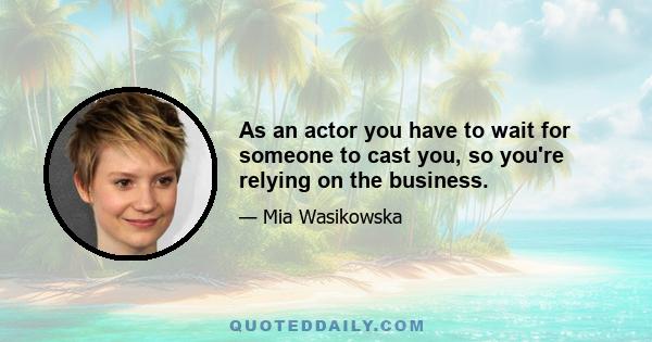 As an actor you have to wait for someone to cast you, so you're relying on the business.