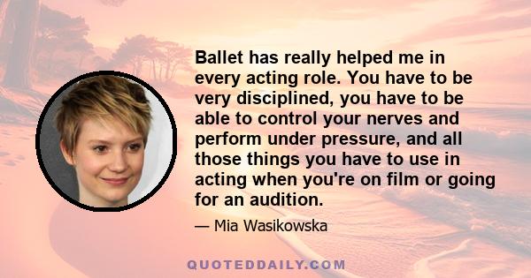 Ballet has really helped me in every acting role. You have to be very disciplined, you have to be able to control your nerves and perform under pressure, and all those things you have to use in acting when you're on