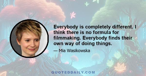 Everybody is completely different. I think there is no formula for filmmaking. Everybody finds their own way of doing things.