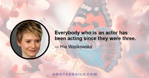 Everybody who is an actor has been acting since they were three.