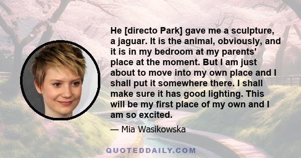 He [directo Park] gave me a sculpture, a jaguar. It is the animal, obviously, and it is in my bedroom at my parents' place at the moment. But I am just about to move into my own place and I shall put it somewhere there. 