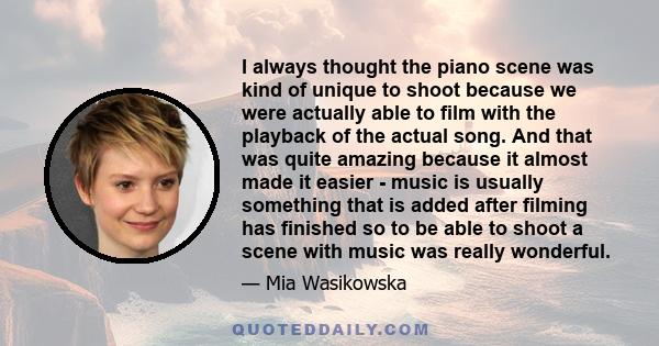 I always thought the piano scene was kind of unique to shoot because we were actually able to film with the playback of the actual song. And that was quite amazing because it almost made it easier - music is usually