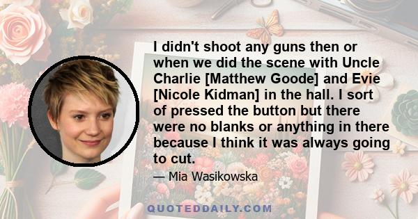 I didn't shoot any guns then or when we did the scene with Uncle Charlie [Matthew Goode] and Evie [Nicole Kidman] in the hall. I sort of pressed the button but there were no blanks or anything in there because I think