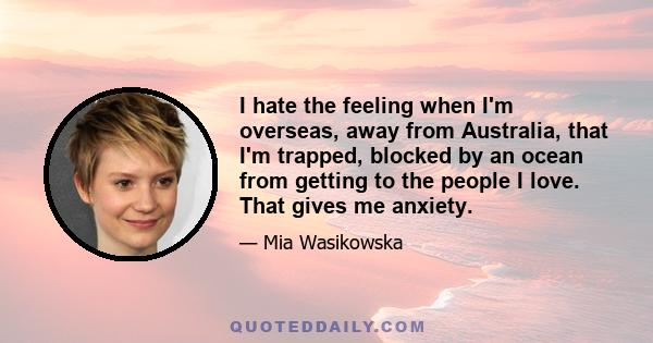 I hate the feeling when I'm overseas, away from Australia, that I'm trapped, blocked by an ocean from getting to the people I love. That gives me anxiety.