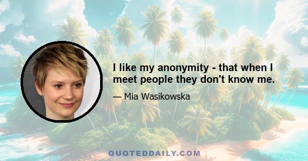 I like my anonymity - that when I meet people they don't know me.