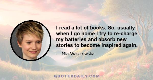 I read a lot of books. So, usually when I go home I try to re-charge my batteries and absorb new stories to become inspired again.