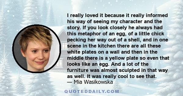 I really loved it because it really informed his way of seeing my character and the story. If you look closely he always had this metaphor of an egg, of a little chick pecking her way out of a shell, and in one scene in 