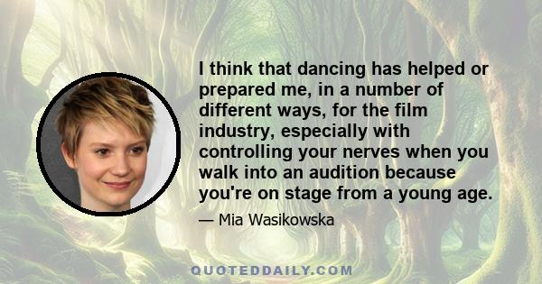 I think that dancing has helped or prepared me, in a number of different ways, for the film industry, especially with controlling your nerves when you walk into an audition because you're on stage from a young age.