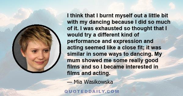 I think that I burnt myself out a little bit with my dancing because I did so much of it. I was exhausted so thought that I would try a different kind of performance and expression and acting seemed like a close fit; it 