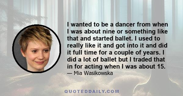 I wanted to be a dancer from when I was about nine or something like that and started ballet. I used to really like it and got into it and did it full time for a couple of years. I did a lot of ballet but I traded that