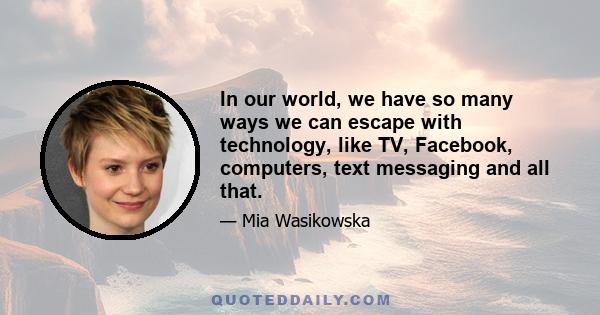 In our world, we have so many ways we can escape with technology, like TV, Facebook, computers, text messaging and all that.