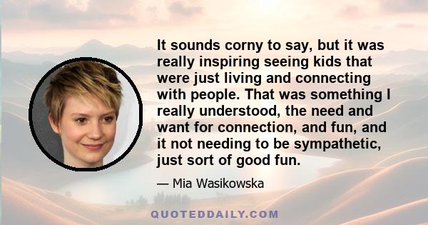 It sounds corny to say, but it was really inspiring seeing kids that were just living and connecting with people. That was something I really understood, the need and want for connection, and fun, and it not needing to