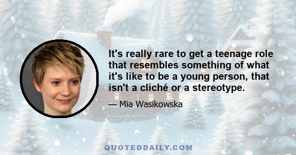 It's really rare to get a teenage role that resembles something of what it's like to be a young person, that isn't a cliché or a stereotype.