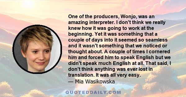 One of the producers, Wonjo, was an amazing interpreter. I don't think we really knew how it was going to work at the beginning. Yet it was something that a couple of days into it seemed so seamless and it wasn't