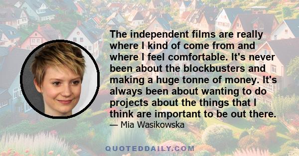 The independent films are really where I kind of come from and where I feel comfortable. It's never been about the blockbusters and making a huge tonne of money. It's always been about wanting to do projects about the