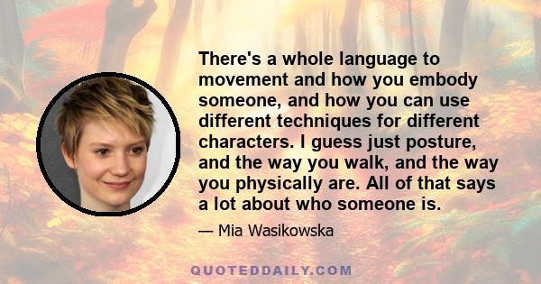 There's a whole language to movement and how you embody someone, and how you can use different techniques for different characters. I guess just posture, and the way you walk, and the way you physically are. All of that 