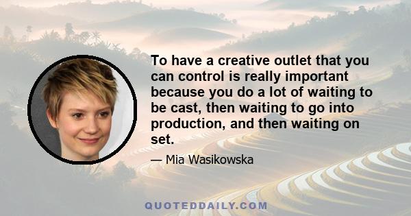 To have a creative outlet that you can control is really important because you do a lot of waiting to be cast, then waiting to go into production, and then waiting on set.