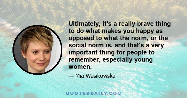 Ultimately, it's a really brave thing to do what makes you happy as opposed to what the norm, or the social norm is, and that's a very important thing for people to remember, especially young women.