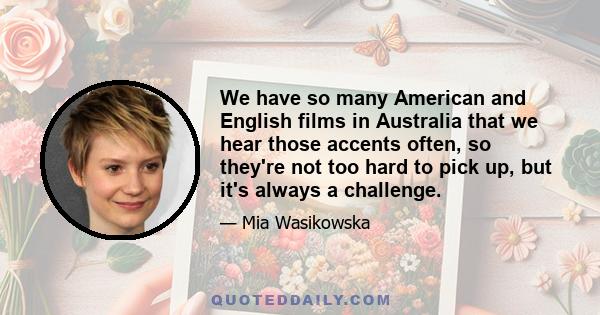 We have so many American and English films in Australia that we hear those accents often, so they're not too hard to pick up, but it's always a challenge.