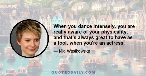 When you dance intensely, you are really aware of your physicality, and that's always great to have as a tool, when you're an actress.