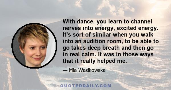 With dance, you learn to channel nerves into energy, excited energy. It's sort of similar when you walk into an audition room, to be able to go takes deep breath and then go in real calm. It was in those ways that it