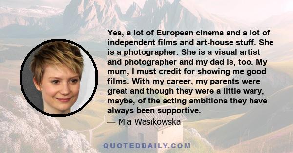 Yes, a lot of European cinema and a lot of independent films and art-house stuff. She is a photographer. She is a visual artist and photographer and my dad is, too. My mum, I must credit for showing me good films. With