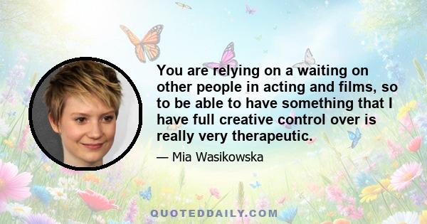 You are relying on a waiting on other people in acting and films, so to be able to have something that I have full creative control over is really very therapeutic.