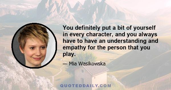 You definitely put a bit of yourself in every character, and you always have to have an understanding and empathy for the person that you play.