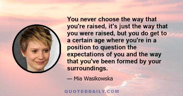 You never choose the way that you're raised, it's just the way that you were raised, but you do get to a certain age where you're in a position to question the expectations of you and the way that you've been formed by