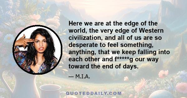 Here we are at the edge of the world, the very edge of Western civilization, and all of us are so desperate to feel something, anything, that we keep falling into each other and f*****g our way toward the end of days.