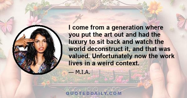 I come from a generation where you put the art out and had the luxury to sit back and watch the world deconstruct it, and that was valued. Unfortunately now the work lives in a weird context.