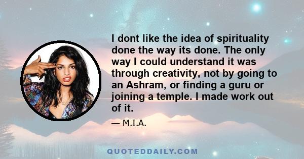 I dont like the idea of spirituality done the way its done. The only way I could understand it was through creativity, not by going to an Ashram, or finding a guru or joining a temple. I made work out of it.