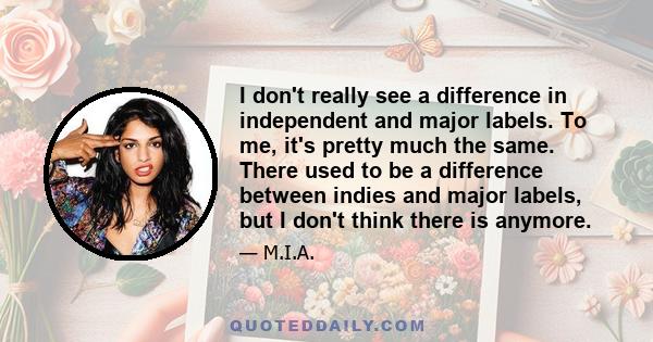 I don't really see a difference in independent and major labels. To me, it's pretty much the same. There used to be a difference between indies and major labels, but I don't think there is anymore.