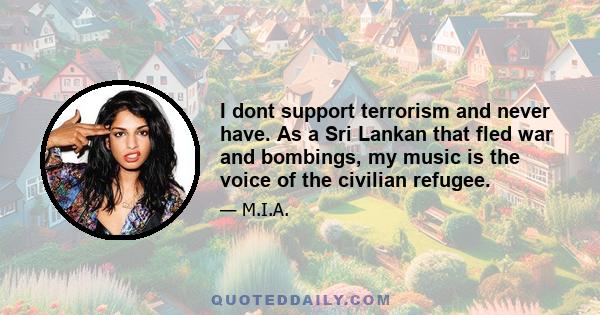 I dont support terrorism and never have. As a Sri Lankan that fled war and bombings, my music is the voice of the civilian refugee.