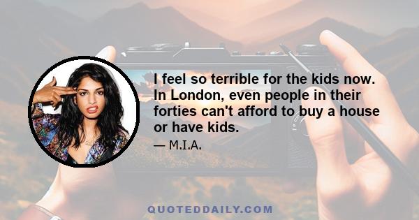 I feel so terrible for the kids now. In London, even people in their forties can't afford to buy a house or have kids.