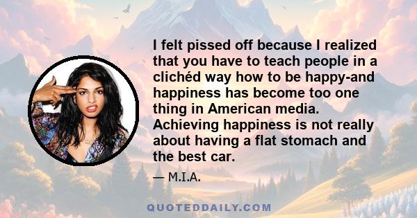 I felt pissed off because I realized that you have to teach people in a clichéd way how to be happy-and happiness has become too one thing in American media. Achieving happiness is not really about having a flat stomach 