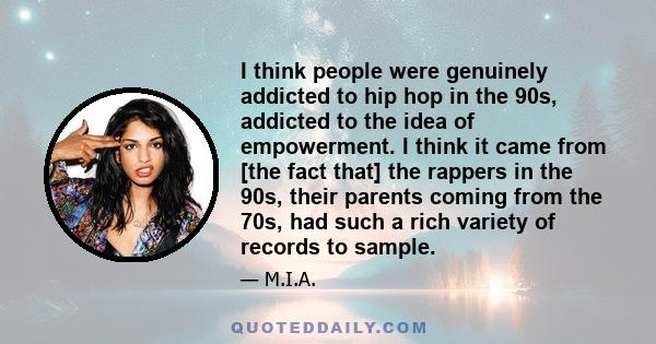 I think people were genuinely addicted to hip hop in the 90s, addicted to the idea of empowerment. I think it came from [the fact that] the rappers in the 90s, their parents coming from the 70s, had such a rich variety