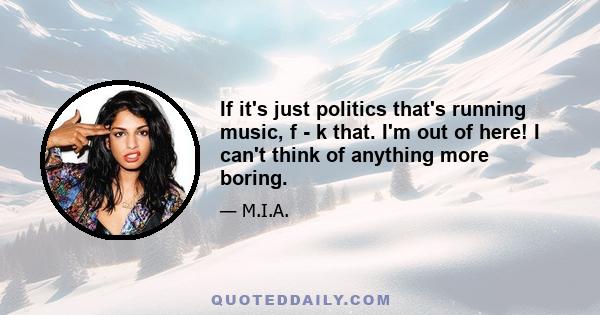 If it's just politics that's running music, f - k that. I'm out of here! I can't think of anything more boring.