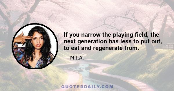 If you narrow the playing field, the next generation has less to put out, to eat and regenerate from.