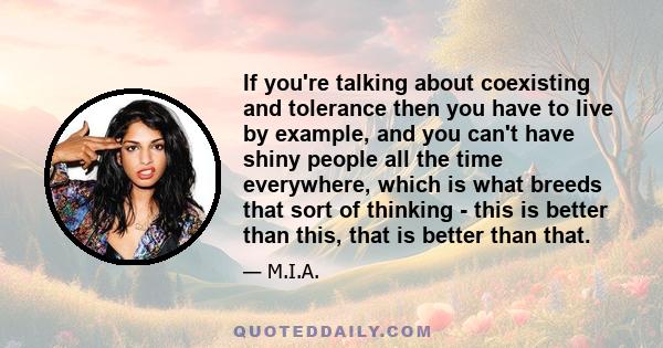 If you're talking about coexisting and tolerance then you have to live by example, and you can't have shiny people all the time everywhere, which is what breeds that sort of thinking - this is better than this, that is