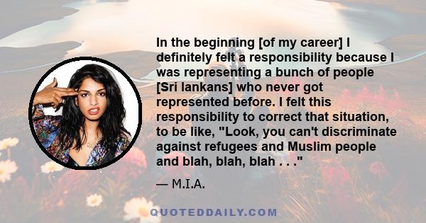 In the beginning [of my career] I definitely felt a responsibility because I was representing a bunch of people [Sri lankans] who never got represented before. I felt this responsibility to correct that situation, to be 