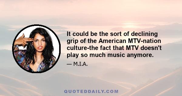 It could be the sort of declining grip of the American MTV-nation culture-the fact that MTV doesn't play so much music anymore.